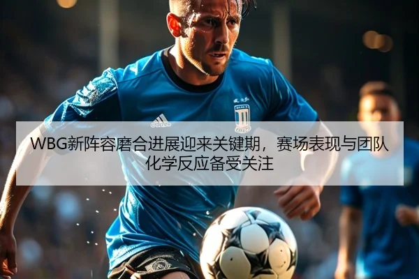 WBG新阵容磨合进展迎来关键期，赛场表现与团队化学反应备受关注